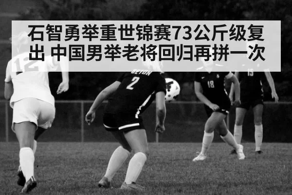 石智勇举重世锦赛73公斤级复出 中国男举老将回归再拼一次