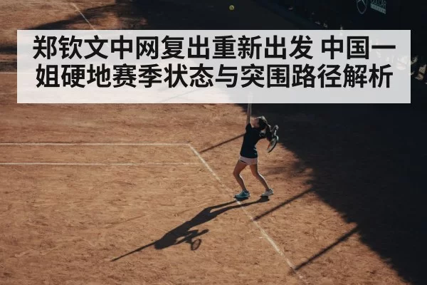 郑钦文中网复出重新出发 中国一姐硬地赛季状态与突围路径解析