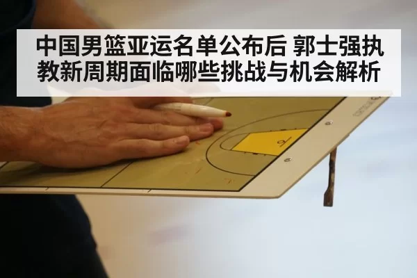 中国男篮亚运名单公布后 郭士强执教新周期面临哪些挑战与机会解析