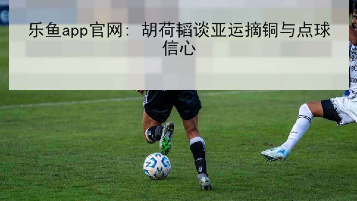 乐鱼app官网: 胡荷韬谈亚运摘铜与点球信心